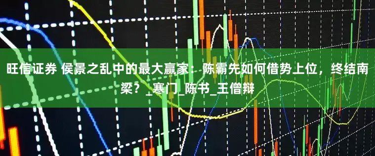 旺信证券 侯景之乱中的最大赢家：陈霸先如何借势上位，终结南梁？_寒门_陈书_王僧辩