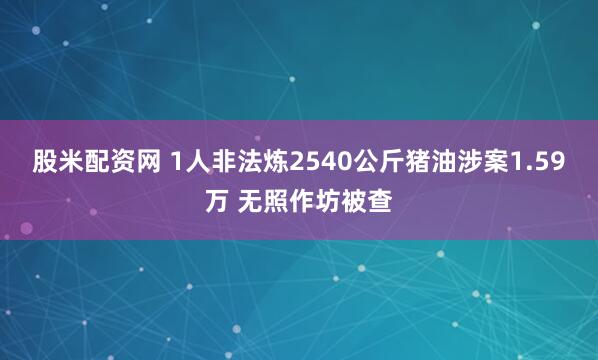 股米配资网 1人非法炼2540公斤猪油涉案1.59万 无照作坊被查