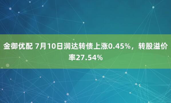 金御优配 7月10日润达转债上涨0.45%，转股溢价率27.54%