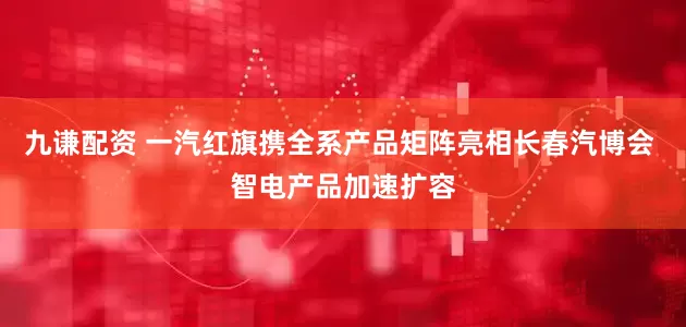 九谦配资 一汽红旗携全系产品矩阵亮相长春汽博会 智电产品加速扩容