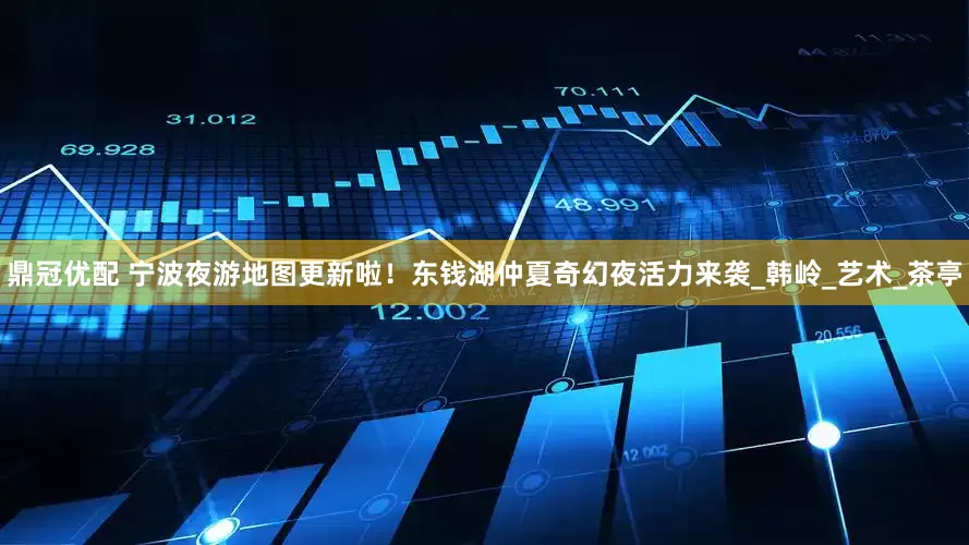 鼎冠优配 宁波夜游地图更新啦！东钱湖仲夏奇幻夜活力来袭_韩岭_艺术_茶亭