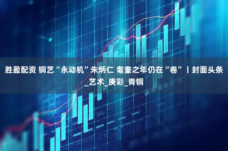 胜盈配资 铜艺“永动机”朱炳仁 耄耋之年仍在“卷”丨封面头条_艺术_庚彩_青铜