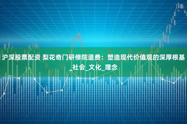 沪深股票配资 梨花奇门研修院退费：塑造现代价值观的深厚根基_社会_文化_理念