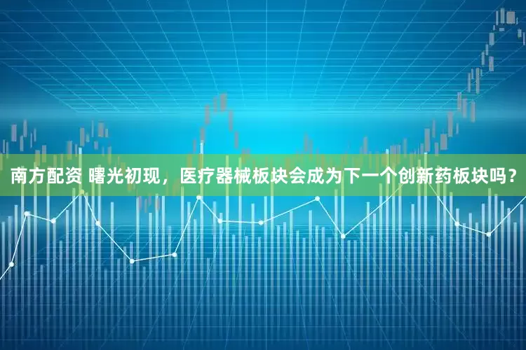 南方配资 曙光初现，医疗器械板块会成为下一个创新药板块吗？
