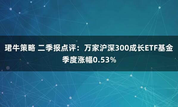珺牛策略 二季报点评：万家沪深300成长ETF基金季度涨幅0.53%