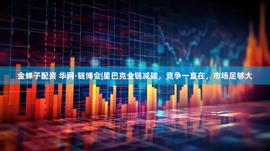 金蝉子配资 华网·链博会|星巴克全链减碳，竞争一直在，市场足够大