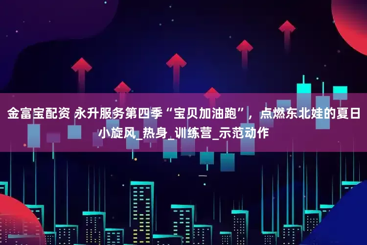 金富宝配资 永升服务第四季“宝贝加油跑”，点燃东北娃的夏日小旋风_热身_训练营_示范动作