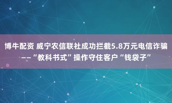 博牛配资 威宁农信联社成功拦截5.8万元电信诈骗——“教科书式”操作守住客户“钱袋子”
