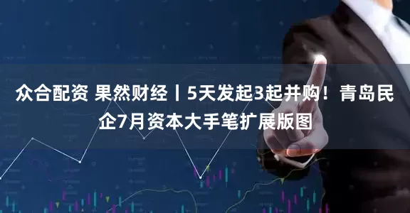 众合配资 果然财经丨5天发起3起并购！青岛民企7月资本大手笔扩展版图
