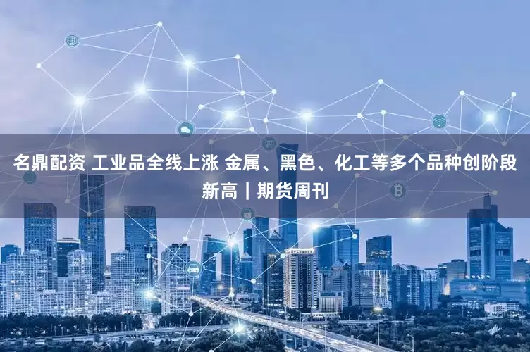 名鼎配资 工业品全线上涨 金属、黑色、化工等多个品种创阶段新高｜期货周刊