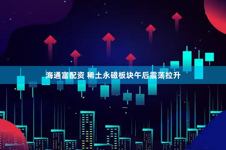 海通富配资 稀土永磁板块午后震荡拉升