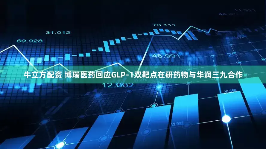 牛立方配资 博瑞医药回应GLP-1双靶点在研药物与华润三九合作