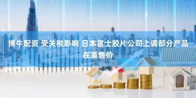 博牛配资 受关税影响 日本富士胶片公司上调部分产品在美售价