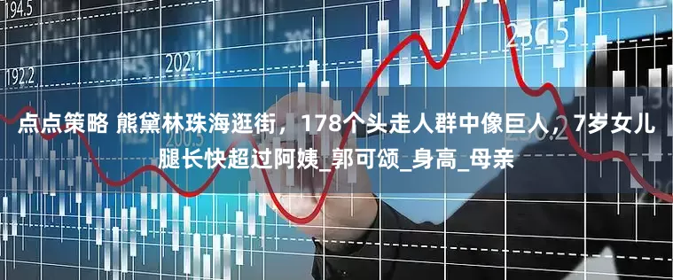 点点策略 熊黛林珠海逛街，178个头走人群中像巨人，7岁女儿腿长快超过阿姨_郭可颂_身高_母亲