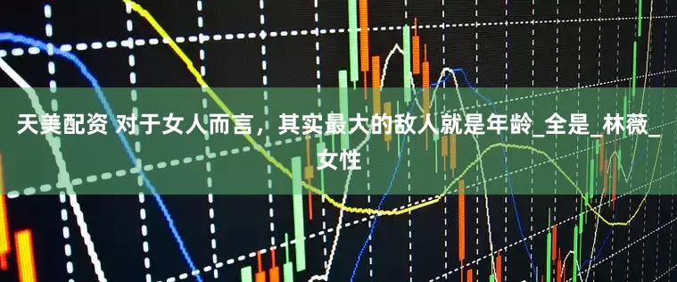 天美配资 对于女人而言，其实最大的敌人就是年龄_全是_林薇_女性
