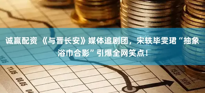 诚赢配资 《与晋长安》媒体追剧团，宋轶毕雯珺“抽象浴巾合影”引爆全网笑点！
