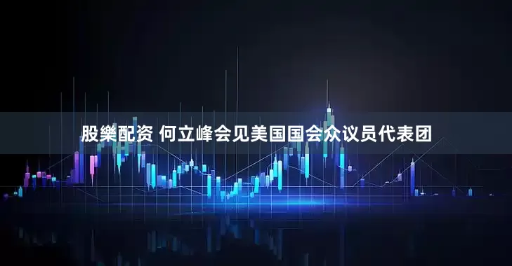 股樂配资 何立峰会见美国国会众议员代表团