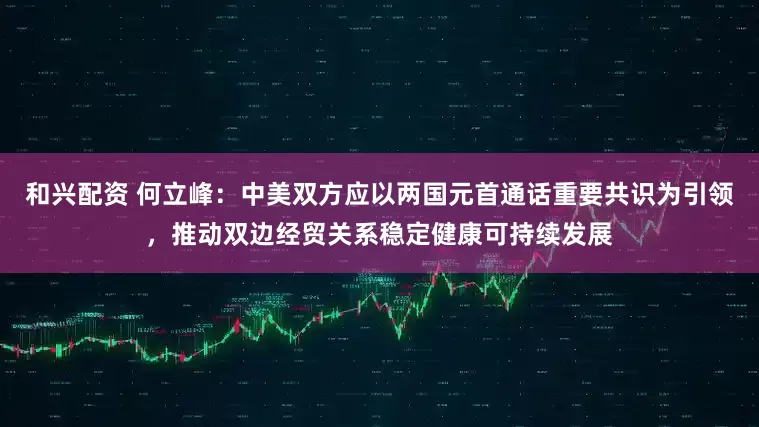 和兴配资 何立峰：中美双方应以两国元首通话重要共识为引领，推动双边经贸关系稳定健康可持续发展